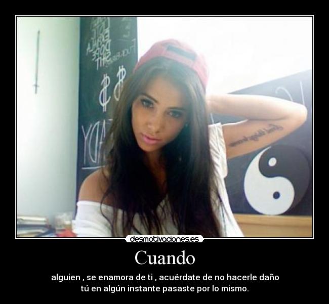 Cuando - alguien , se enamora de ti , acuérdate de no hacerle daño
tú en algún instante pasaste por lo mismo.