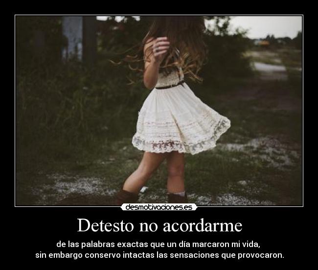 Detesto no acordarme - de las palabras exactas que un día marcaron mi vida, 
sin embargo conservo intactas las sensaciones que provocaron.