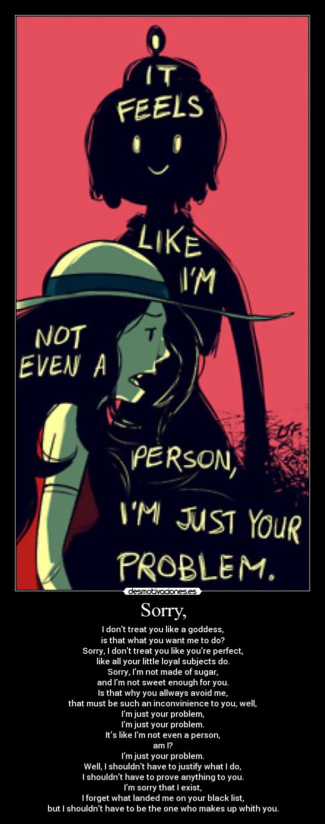 Sorry, - I dont treat you like a goddess,
is that what you want me to do?
Sorry, I dont treat you like youre perfect,
like all your little loyal subjects do.
Sorry, Im not made of sugar,
and Im not sweet enough for you.
Is that why you allways avoid me,
that must be such an inconvinience to you, well,
Im just your problem,
Im just your problem.
Its like Im not even a person,
am I?
Im just your problem.
Well, I shouldnt have to justify what I do,
I shouldnt have to prove anything to you.
Im sorry that I exist,
I forget what landed me on your black list,
but I shouldnt have to be the one who makes up whith you.