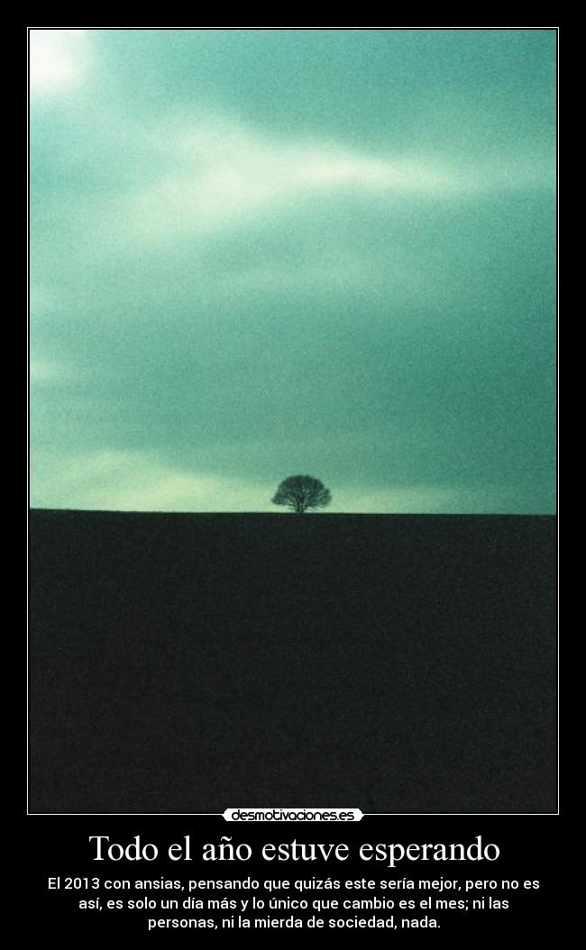 Todo el año estuve esperando - El 2013 con ansias, pensando que quizás este sería mejor, pero no es
así, es solo un día más y lo único que cambio es el mes; ni las
personas, ni la mierda de sociedad, nada.