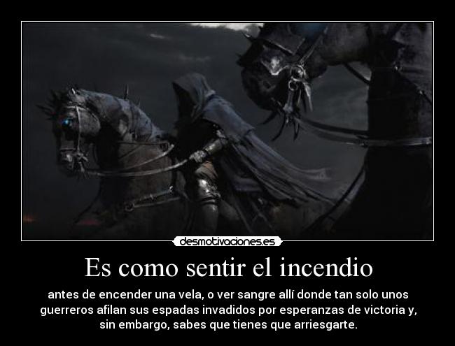 Es como sentir el incendio - antes de encender una vela, o ver sangre allí donde tan solo unos
guerreros afilan sus espadas invadidos por esperanzas de victoria y,
sin embargo, sabes que tienes que arriesgarte.