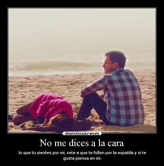 No me dices a la cara - lo que tu sientes por mi, vete a que te follen por la espalda y si te gusta piensa en mi.