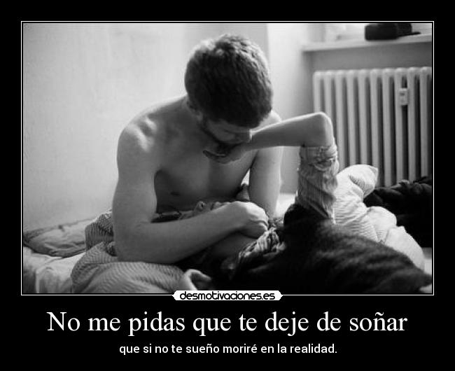 No me pidas que te deje de soñar - que si no te sueño moriré en la realidad.