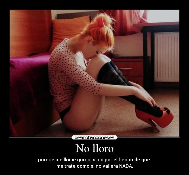 No lloro - porque me llame gorda, si no por el hecho de que
me trate como si no valiera NADA.