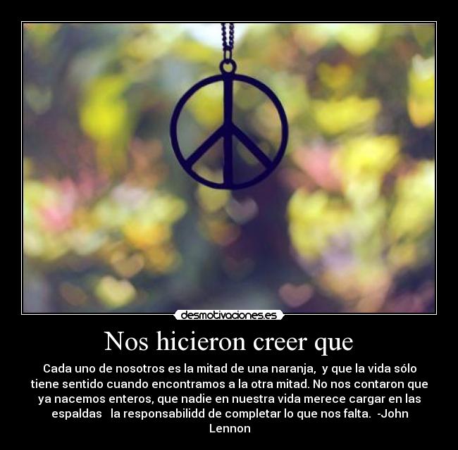 Nos hicieron creer que - Cada uno de nosotros es la mitad de una naranja, y que la vida sólo
tiene sentido cuando encontramos a la otra mitad. No nos contaron que
ya nacemos enteros, que nadie en nuestra vida merece cargar en las
espaldas la responsabilidd de completar lo que nos falta. -John
Lennon