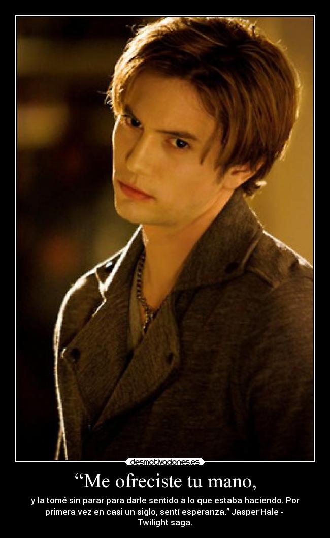 “Me ofreciste tu mano, - y la tomé sin parar para darle sentido a lo que estaba haciendo. Por
primera vez en casi un siglo, sentí esperanza.” Jasper Hale -
Twilight saga.