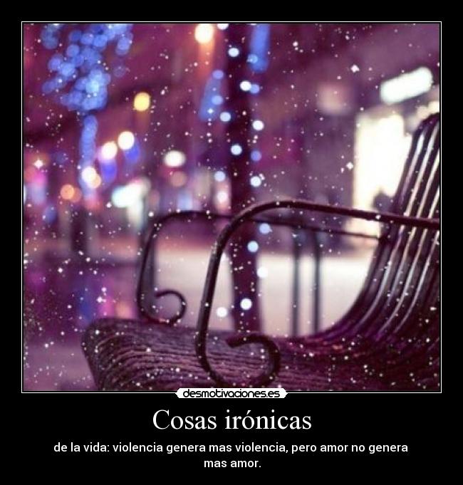 Cosas irónicas - de la vida: violencia genera mas violencia, pero amor no genera
mas amor.
