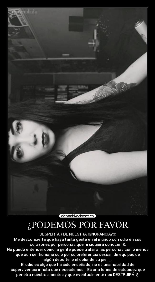 ¿PODEMOS POR FAVOR - DESPERTAR DE NUESTRA IGNORANCIA?:c
Me desconcierta que haya tanta gente en el mundo con odio en sus
corazones por personas que ni siquiera conocen $:
No puedo entender como la gente puede tratar a las personas como menos
que aun ser humano solo por su preferencia sexual, de equipos de
algún deporte, o el color de su piel ._.
El odio es algo que ha sido enseñado, no es una habilidad de
supervivencia innata que necesitemos... Es una forma de estupidez que
penetra nuestras mentes y que eventualmente nos DESTRUIRÁ♥ $: