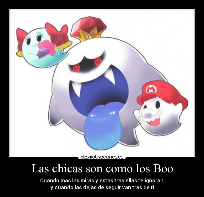 Las chicas son como los Boo - Cuando mas las miras y estas tras ellas te ignoran,
y cuando las dejas de seguir van tras de ti