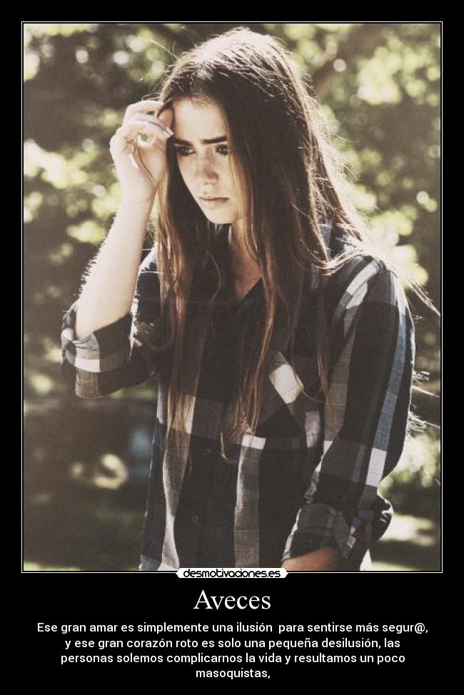 Aveces - Ese gran amar es simplemente una ilusión  para sentirse más segur@,
y ese gran corazón roto es solo una pequeña desilusión, las
personas solemos complicarnos la vida y resultamos un poco
masoquistas,
