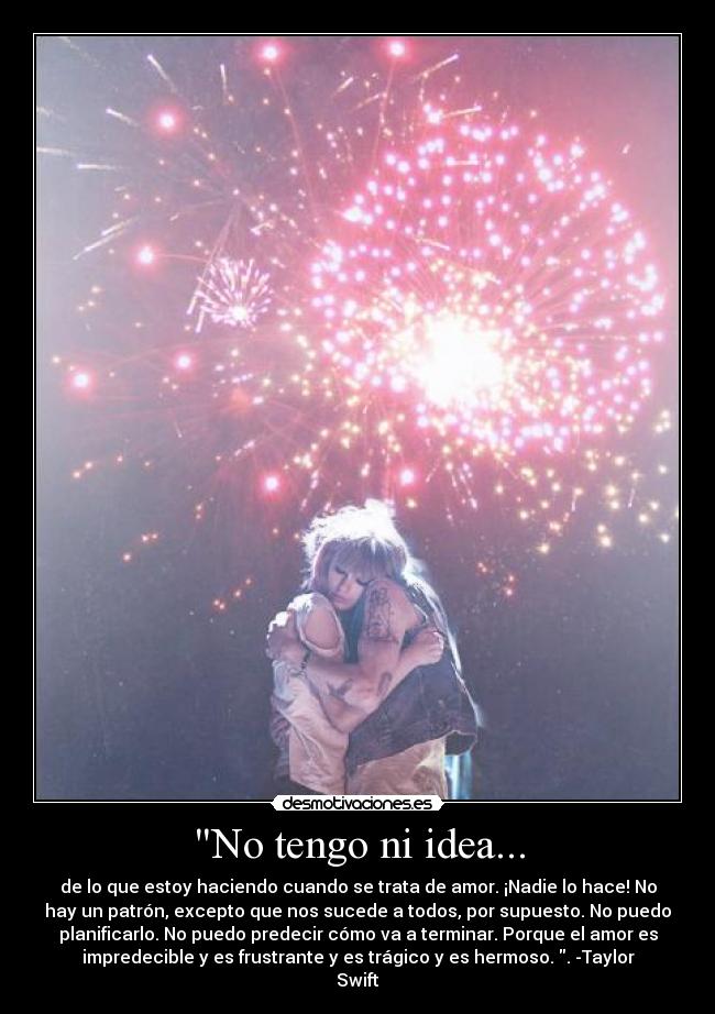 No tengo ni idea... - de lo que estoy haciendo cuando se trata de amor. ¡Nadie lo hace! No
hay un patrón, excepto que nos sucede a todos, por supuesto. No puedo
planificarlo. No puedo predecir cómo va a terminar. Porque el amor es
impredecible y es frustrante y es trágico y es hermoso. . -Taylor
Swift
