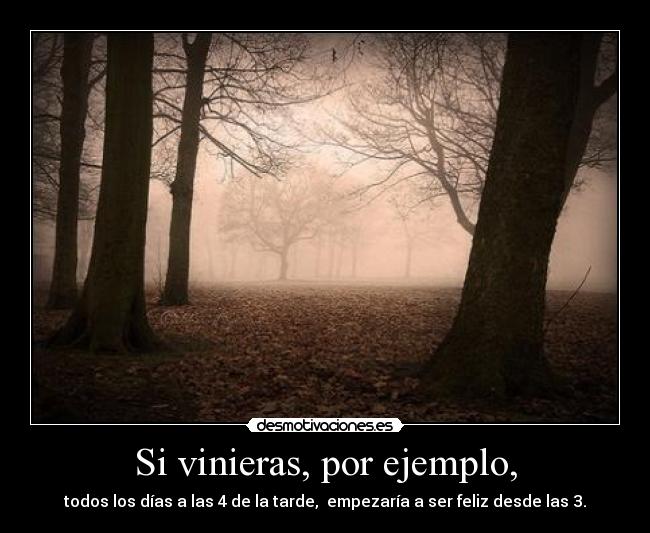 Si vinieras, por ejemplo, - todos los días a las 4 de la tarde, empezaría a ser feliz desde las 3.