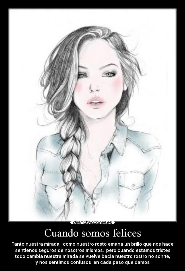 Cuando somos felices - Tanto nuestra mirada, como nuestro rosto emana un brillo que nos hace
sentienos seguros de nosotros mismos. pero cuando estamos tristes
todo cambia nuestra mirada se vuelve bacia nuestro rostro no sonríe,
y nos sentimos confusos en cada paso que damos