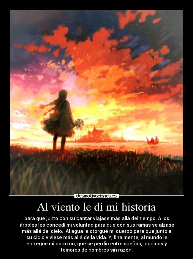 Al viento le di mi historia - para que junto con su cantar viajase más allá del tiempo. A los
árboles les concedí mi voluntad para que con sus ramas se alzase
más allá del cielo. Al agua le otorgué mi cuerpo para que junto a
su ciclo viviese más allá de la vida. Y, finalmente, al mundo le
entregué mi corazón, que se perdió entre sueños, lágrimas y
temores de hombres sin razón.