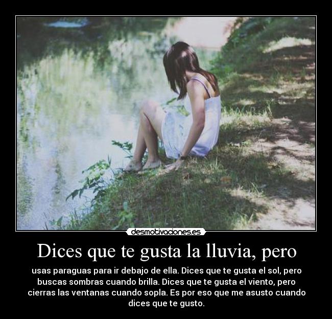 Dices que te gusta la lluvia, pero - usas paraguas para ir debajo de ella. Dices que te gusta el sol, pero
buscas sombras cuando brilla. Dices que te gusta el viento, pero
cierras las ventanas cuando sopla. Es por eso que me asusto cuando
dices que te gusto.