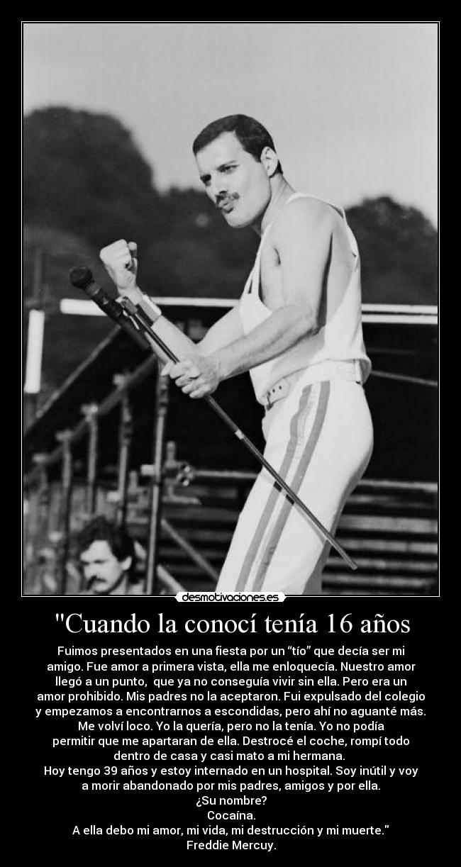 Cuando la conocí tenía 16 años - Fuimos presentados en una fiesta por un “tío” que decía ser mi
amigo. Fue amor a primera vista, ella me enloquecía. Nuestro amor
llegó a un punto,  que ya no conseguía vivir sin ella. Pero era un
amor prohibido. Mis padres no la aceptaron. Fui expulsado del colegio
y empezamos a encontrarnos a escondidas, pero ahí no aguanté más.
Me volví loco. Yo la quería, pero no la tenía. Yo no podía
permitir que me apartaran de ella. Destrocé el coche, rompí todo
dentro de casa y casi mato a mi hermana. 
Hoy tengo 39 años y estoy internado en un hospital. Soy inútil y voy
a morir abandonado por mis padres, amigos y por ella.
¿Su nombre?
Cocaína.
A ella debo mi amor, mi vida, mi destrucción y mi muerte.
Freddie Mercuy.