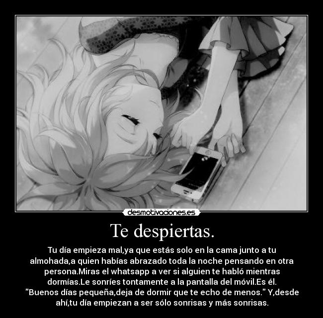 Te despiertas. - Tu día empieza mal,ya que estás solo en la cama junto a tu
almohada,a quien habías abrazado toda la noche pensando en otra
persona.Miras el whatsapp a ver si alguien te habló mientras
dormías.Le sonríes tontamente a la pantalla del móvil.Es él.
Buenos días pequeña,deja de dormir que te echo de menos. Y,desde
ahí,tu día empiezan a ser sólo sonrisas y más sonrisas.