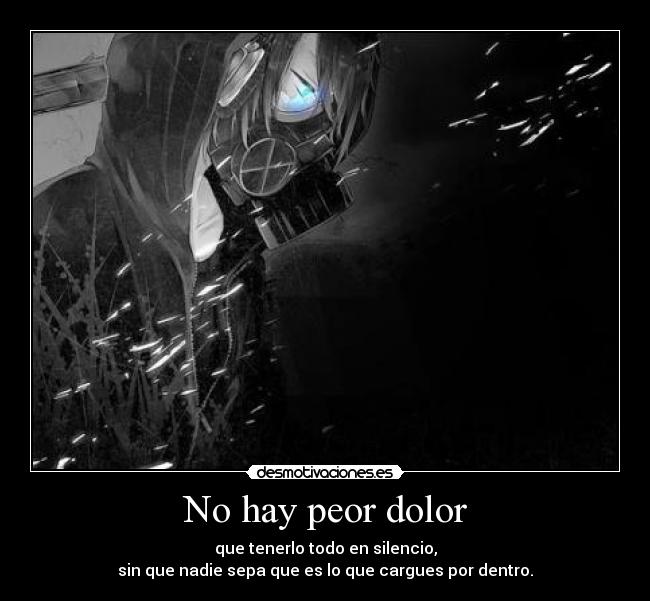 No hay peor dolor - que tenerlo todo en silencio,
sin que nadie sepa que es lo que cargues por dentro.