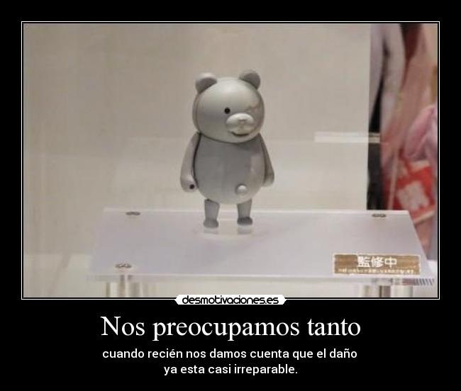 Nos preocupamos tanto - cuando recién nos damos cuenta que el daño
ya esta casi irreparable.