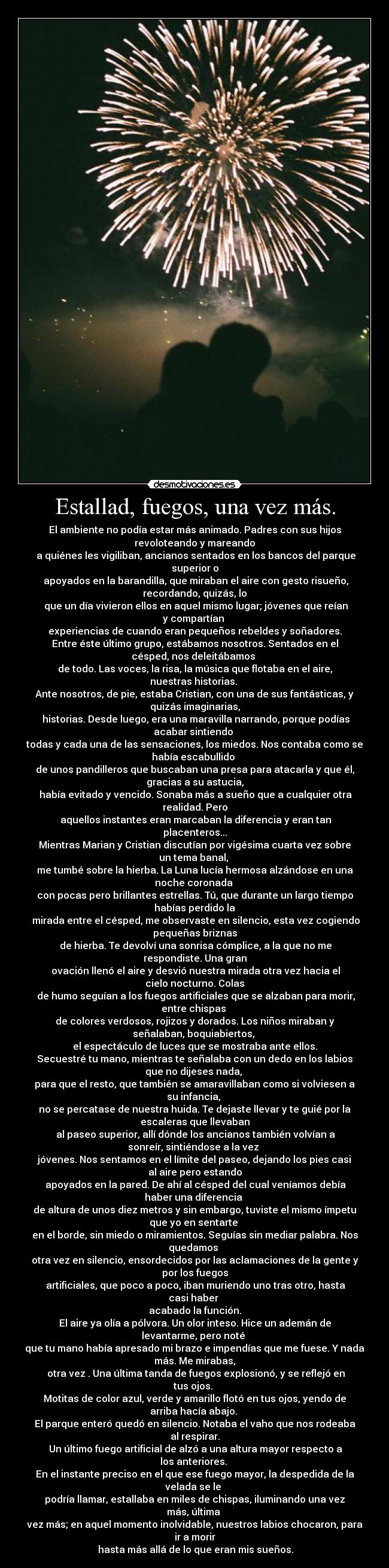Estallad, fuegos, una vez más. - El ambiente no podía estar más animado. Padres con sus hijos
revoloteando y mareando
a quiénes les vigiliban, ancianos sentados en los bancos del parque
superior o
apoyados en la barandilla, que miraban el aire con gesto risueño,
recordando, quizás, lo
que un día vivieron ellos en aquel mismo lugar; jóvenes que reían
y compartían
experiencias de cuando eran pequeños rebeldes y soñadores.
Entre éste último grupo, estábamos nosotros. Sentados en el
césped, nos deleitábamos
de todo. Las voces, la risa, la música que flotaba en el aire,
nuestras historias.
Ante nosotros, de pie, estaba Cristian, con una de sus fantásticas, y
quizás imaginarias,
historias. Desde luego, era una maravilla narrando, porque podías
acabar sintiendo
todas y cada una de las sensaciones, los miedos. Nos contaba como se
había escabullido
de unos pandilleros que buscaban una presa para atacarla y que él,
gracias a su astucia,
había evitado y vencido. Sonaba más a sueño que a cualquier otra
realidad. Pero
aquellos instantes eran marcaban la diferencia y eran tan
placenteros...
Mientras Marian y Cristian discutían por vigésima cuarta vez sobre
un tema banal,
me tumbé sobre la hierba. La Luna lucía hermosa alzándose en una
noche coronada
con pocas pero brillantes estrellas. Tú, que durante un largo tiempo
habías perdido la
mirada entre el césped, me observaste en silencio, esta vez cogiendo
pequeñas briznas
de hierba. Te devolví una sonrisa cómplice, a la que no me
respondiste. Una gran
ovación llenó el aire y desvió nuestra mirada otra vez hacia el
cielo nocturno. Colas
de humo seguían a los fuegos artificiales que se alzaban para morir,
entre chispas
de colores verdosos, rojizos y dorados. Los niños miraban y
señalaban, boquiabiertos,
el espectáculo de luces que se mostraba ante ellos.
Secuestré tu mano, mientras te señalaba con un dedo en los labios
que no dijeses nada,
para que el resto, que también se amaravillaban como si volviesen a
su infancia,
no se percatase de nuestra huida. Te dejaste llevar y te guié por la
escaleras que llevaban
al paseo superior, allí dónde los ancianos también volvían a
sonreír, sintiéndose a la vez
jóvenes. Nos sentamos en el límite del paseo, dejando los pies casi
al aire pero estando
apoyados en la pared. De ahí al césped del cual veníamos debía
haber una diferencia
de altura de unos diez metros y sin embargo, tuviste el mismo ímpetu
que yo en sentarte
en el borde, sin miedo o miramientos. Seguías sin mediar palabra. Nos
quedamos
otra vez en silencio, ensordecidos por las aclamaciones de la gente y
por los fuegos
artificiales, que poco a poco, iban muriendo uno tras otro, hasta
casi haber
acabado la función.
El aire ya olía a pólvora. Un olor inteso. Hice un ademán de
levantarme, pero noté
que tu mano había apresado mi brazo e impendías que me fuese. Y nada
más. Me mirabas,
otra vez . Una última tanda de fuegos explosionó, y se reflejó en
tus ojos.
Motitas de color azul, verde y amarillo flotó en tus ojos, yendo de
arriba hacía abajo.
El parque enteró quedó en silencio. Notaba el vaho que nos rodeaba
al respirar.
Un último fuego artificial de alzó a una altura mayor respecto a
los anteriores.
En el instante preciso en el que ese fuego mayor, la despedida de la
velada se le
podría llamar, estallaba en miles de chispas, iluminando una vez
más, última
vez más; en aquel momento inolvidable, nuestros labios chocaron, para
ir a morir
hasta más allá de lo que eran mis sueños.