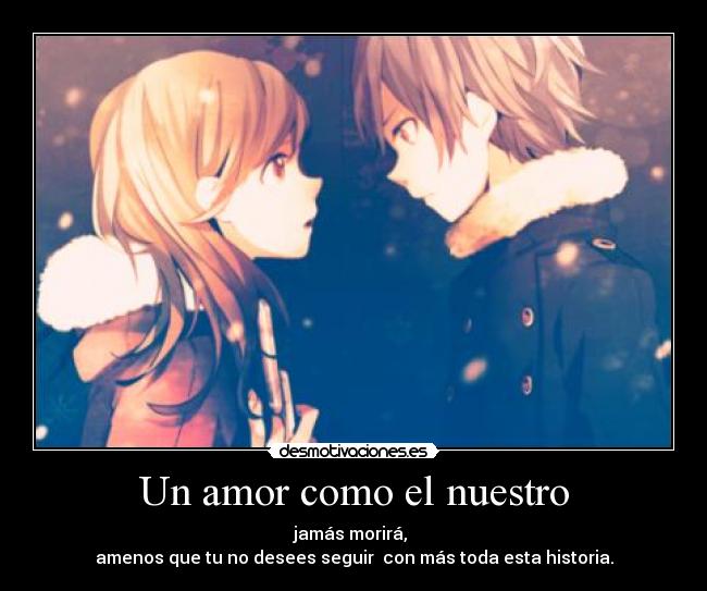 Un amor como el nuestro - jamás morirá,
amenos que tu no desees seguir con más toda esta historia.