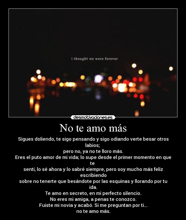 No te amo más - Sigues doliendo, te sigo pensando y sigo odiando verte besar otros labios;
pero no, ya no te lloro más.
Eres el puto amor de mi vida; lo supe desde el primer momento en que te
sentí, lo sé ahora y lo sabré siempre, pero soy mucho más feliz escribiendo
sobre no tenerte que besándote por las esquinas y llorando por tu ida.
Te amo en secreto, en mi perfecto silencio.
No eres mi amiga, a penas te conozco.
Fuiste mi novia y acabó. Si me preguntan por ti...
no te amo más.