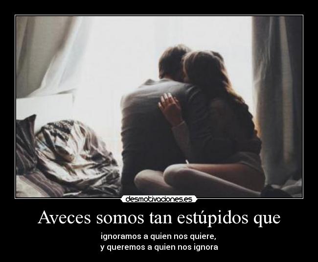 Aveces somos tan estúpidos que - ignoramos a quien nos quiere,
y queremos a quien nos ignora