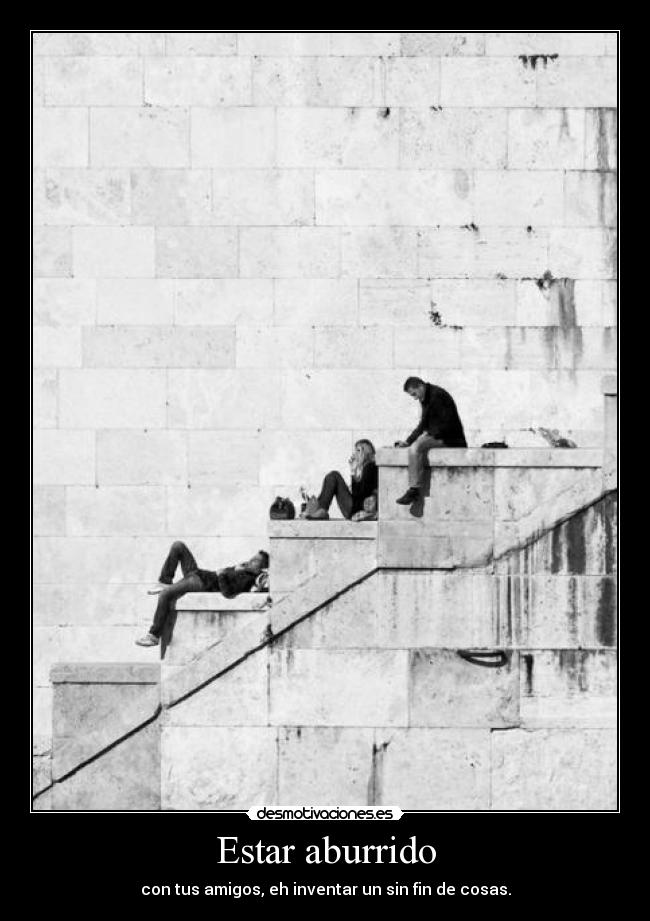 Estar aburrido - con tus amigos, eh inventar un sin fin de cosas.