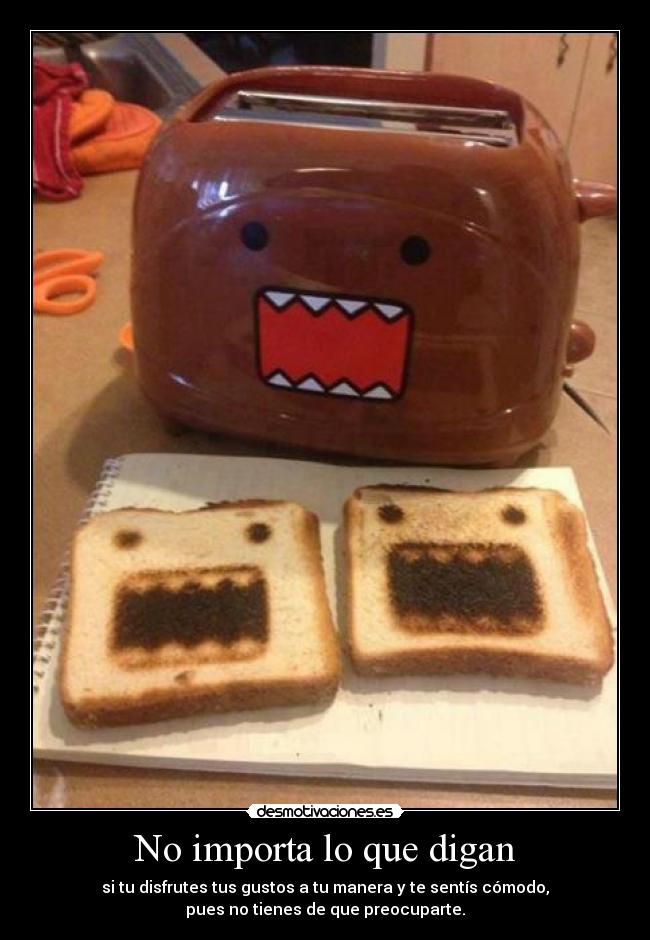No importa lo que digan - si tu disfrutes tus gustos a tu manera y te sentís cómodo,
pues no tienes de que preocuparte.