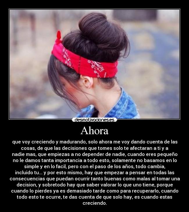 Ahora - que voy creciendo y madurando, solo ahora me voy dando cuenta de las
cosas, de que las decisiones que tomes solo te afectaran a ti y a
nadie mas, que empiezas a no depender de nadie, cuando eres pequeño
no le damos tanta importancia a todo esto, solamente no basamos en lo
simple y en lo facil, pero con el paso de los años, todo cambia,
incluido tu... y por esto mismo, hay que empezar a pensar en todas las
consecuencias que puedan ocurrir tanto buenas como malas al tomar una
decision, y sobretodo hay que saber valorar lo que uno tiene, porque
cuando lo pierdes ya es demasiado tarde como para recuperarlo, cuando
todo esto te ocurre, te das cuenta de que solo hay, es cuando estas
creciendo.