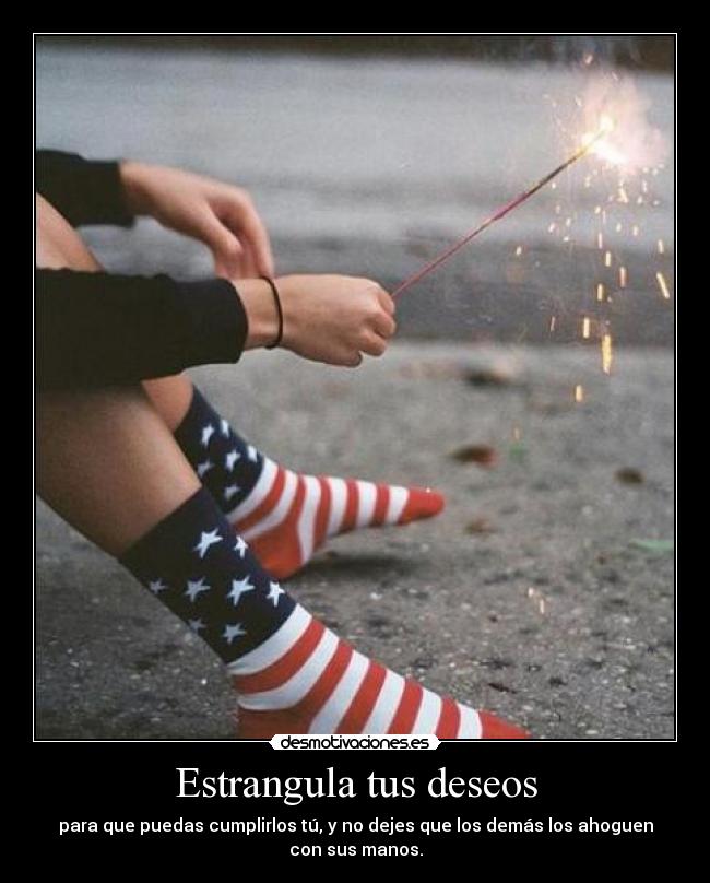 Estrangula tus deseos - para que puedas cumplirlos tú, y no dejes que los demás los ahoguen
con sus manos.