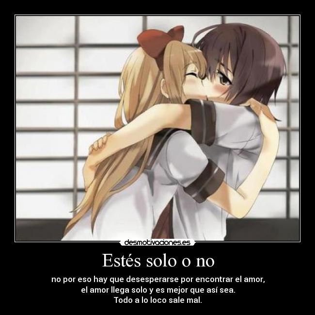 Estés solo o no - no por eso hay que desesperarse por encontrar el amor,
el amor llega solo y es mejor que así sea.
Todo a lo loco sale mal.