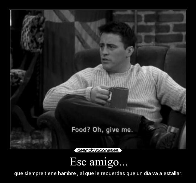 Ese amigo... - que siempre tiene hambre , al que le recuerdas que un día va a estallar.