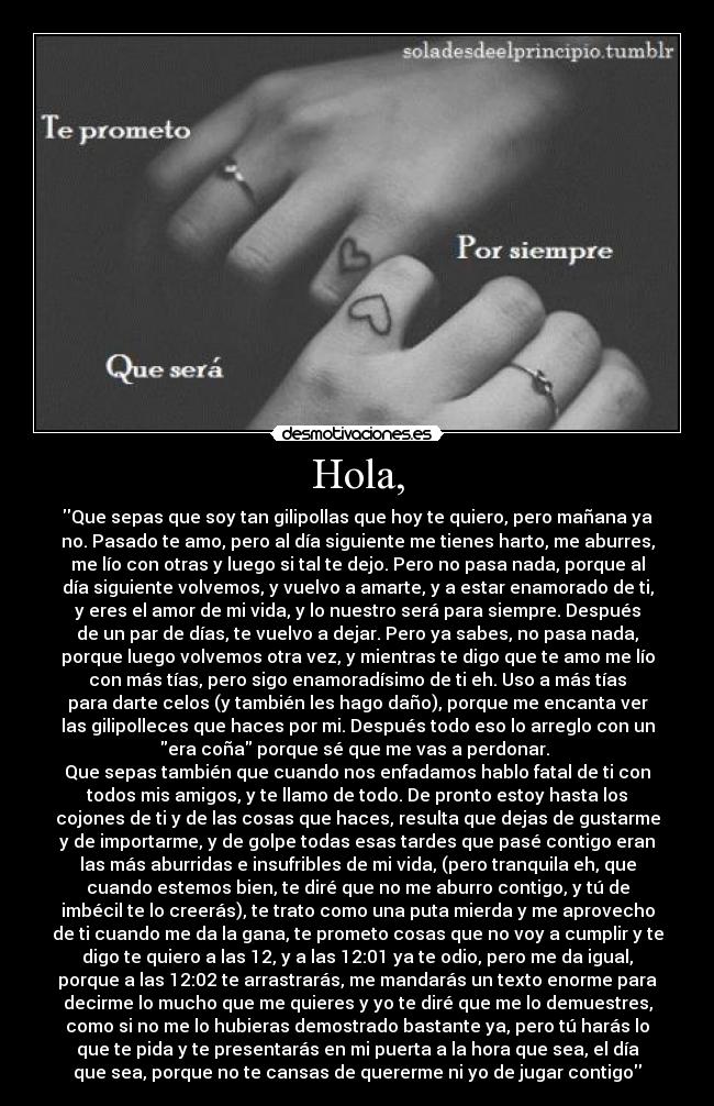 Hola, - Que sepas que soy tan gilipollas que hoy te quiero, pero mañana ya
no. Pasado te amo, pero al día siguiente me tienes harto, me aburres,
me lío con otras y luego si tal te dejo. Pero no pasa nada, porque al
día siguiente volvemos, y vuelvo a amarte, y a estar enamorado de ti,
y eres el amor de mi vida, y lo nuestro será para siempre. Después
de un par de días, te vuelvo a dejar. Pero ya sabes, no pasa nada,
porque luego volvemos otra vez, y mientras te digo que te amo me lío
con más tías, pero sigo enamoradísimo de ti eh. Uso a más tías
para darte celos (y también les hago daño), porque me encanta ver
las gilipolleces que haces por mi. Después todo eso lo arreglo con un
era coña porque sé que me vas a perdonar.
Que sepas también que cuando nos enfadamos hablo fatal de ti con
todos mis amigos, y te llamo de todo. De pronto estoy hasta los
cojones de ti y de las cosas que haces, resulta que dejas de gustarme
y de importarme, y de golpe todas esas tardes que pasé contigo eran
las más aburridas e insufribles de mi vida, (pero tranquila eh, que
cuando estemos bien, te diré que no me aburro contigo, y tú de
imbécil te lo creerás), te trato como una puta mierda y me aprovecho
de ti cuando me da la gana, te prometo cosas que no voy a cumplir y te
digo te quiero a las 12, y a las 12:01 ya te odio, pero me da igual,
porque a las 12:02 te arrastrarás, me mandarás un texto enorme para
decirme lo mucho que me quieres y yo te diré que me lo demuestres,
como si no me lo hubieras demostrado bastante ya, pero tú harás lo
que te pida y te presentarás en mi puerta a la hora que sea, el día
que sea, porque no te cansas de quererme ni yo de jugar contigo