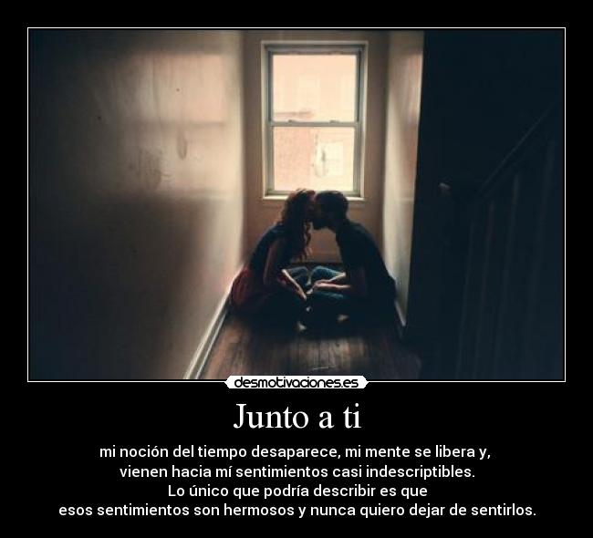 Junto a ti - mi noción del tiempo desaparece, mi mente se libera y,
vienen hacia mí sentimientos casi indescriptibles.
Lo único que podría describir es que
esos sentimientos son hermosos y nunca quiero dejar de sentirlos.