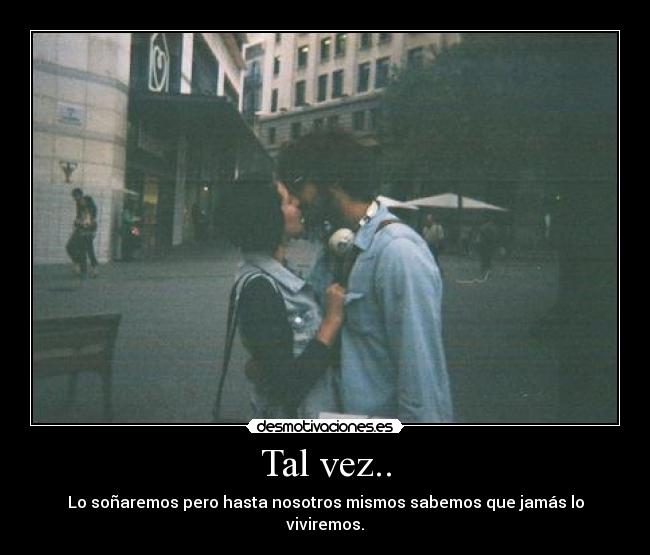 Tal vez.. - Lo soñaremos pero hasta nosotros mismos sabemos que jamás lo viviremos.