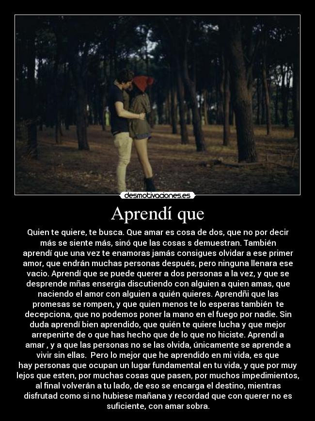 Aprendí que - Quien te quiere, te busca. Que amar es cosa de dos, que no por decir
más se siente más, sinó que las cosas s demuestran. También
aprendí que una vez te enamoras jamás consigues olvidar a ese primer
amor, que endrán muchas personas después, pero ninguna llenara ese
vacio. Aprendí que se puede querer a dos personas a la vez, y que se
desprende mñas ensergia discutiendo con alguien a quien amas, que
naciendo el amor con alguien a quién quieres. Aprendñi que las
promesas se rompen, y que quien menos te lo esperas también te
decepciona, que no podemos poner la mano en el fuego por nadie. Sin
duda aprendí bien aprendido, que quién te quiere lucha y que mejor
arrepenirte de o que has hecho que de lo que no hiciste. Aprendí a
amar , y a que las personas no se las olvida, únicamente se aprende a
vivir sin ellas. Pero lo mejor que he aprendido en mi vida, es que
hay personas que ocupan un lugar fundamental en tu vida, y que por muy
lejos que esten, por muchas cosas que pasen, por muchos impedimientos,
al final volverán a tu lado, de eso se encarga el destino, mientras
disfrutad como si no hubiese mañana y recordad que con querer no es
suficiente, con amar sobra.