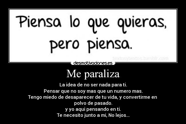 Me paraliza - La idea de no ser nada para ti.
Pensar que no soy mas que un numero mas.
Tengo miedo de desaparecer de tu vida, y convertirme en 
polvo de pasado.
y yo aqui pensando en ti.
Te necesito junto a mi, No lejos...