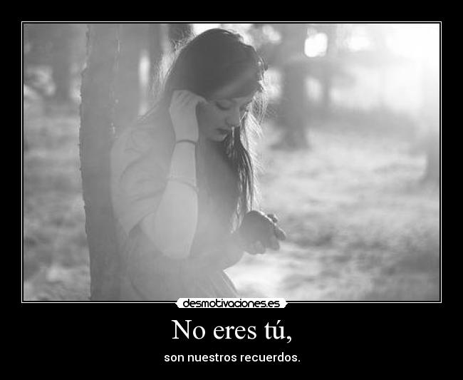 No eres tú, - son nuestros recuerdos.