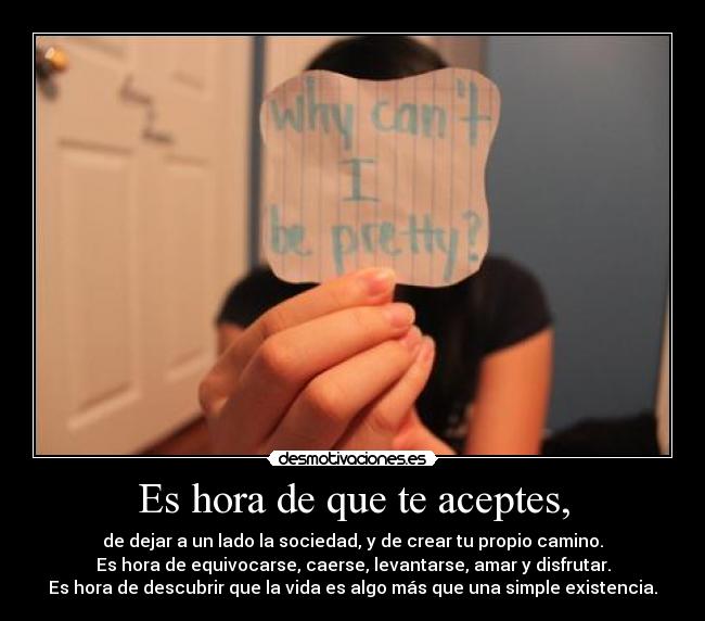 Es hora de que te aceptes, - de dejar a un lado la sociedad, y de crear tu propio camino.
Es hora de equivocarse, caerse, levantarse, amar y disfrutar.
Es hora de descubrir que la vida es algo más que una simple existencia.