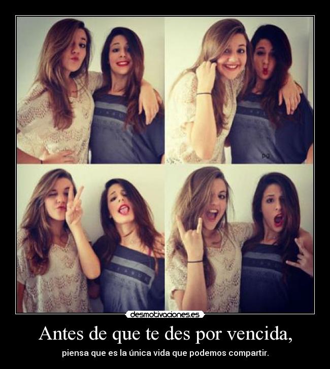 Antes de que te des por vencida, - piensa que es la única vida que podemos compartir.