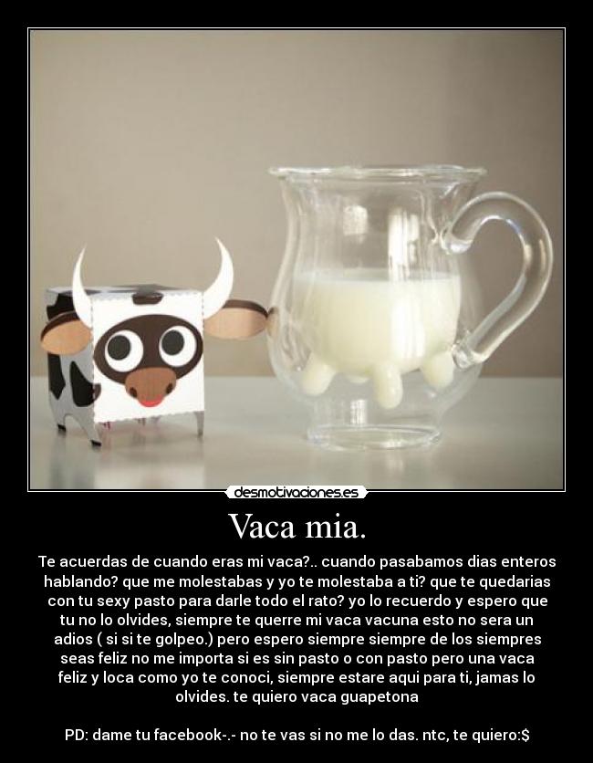 Vaca mia. - Te acuerdas de cuando eras mi vaca?.. cuando pasabamos dias enteros
hablando? que me molestabas y yo te molestaba a ti? que te quedarias
con tu sexy pasto para darle todo el rato? yo lo recuerdo y espero que
tu no lo olvides, siempre te querre mi vaca vacuna esto no sera un
adios ( si si te golpeo.) pero espero siempre siempre de los siempres
seas feliz no me importa si es sin pasto o con pasto pero una vaca
feliz y loca como yo te conoci, siempre estare aqui para ti, jamas lo
olvides. te quiero vaca guapetona

PD: dame tu facebook-.- no te vas si no me lo das. ntc, te quiero:$