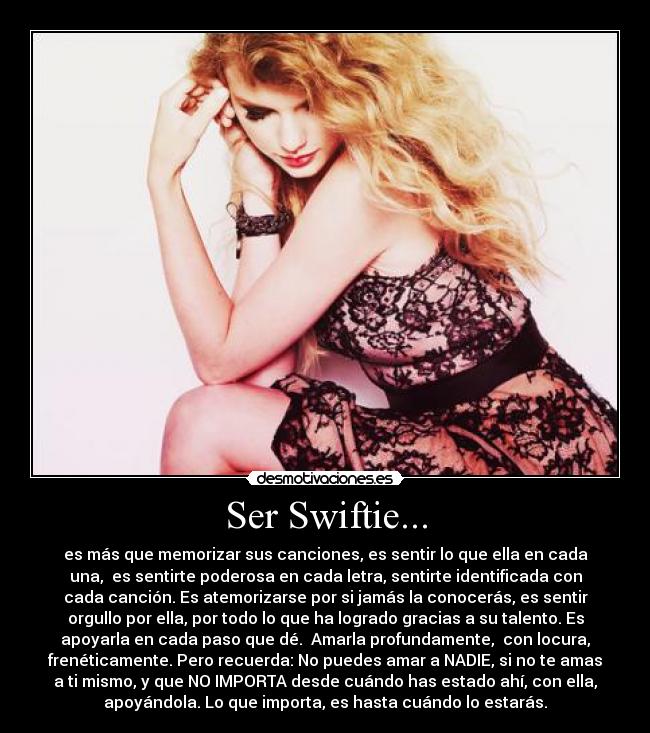 Ser Swiftie... - es más que memorizar sus canciones, es sentir lo que ella en cada
una,  es sentirte poderosa en cada letra, sentirte identificada con
cada canción. Es atemorizarse por si jamás la conocerás, es sentir
orgullo por ella, por todo lo que ha logrado gracias a su talento. Es
apoyarla en cada paso que dé.  Amarla profundamente,  con locura,
frenéticamente. Pero recuerda: No puedes amar a NADIE, si no te amas
a ti mismo, y que NO IMPORTA desde cuándo has estado ahí, con ella,
apoyándola. Lo que importa, es hasta cuándo lo estarás.