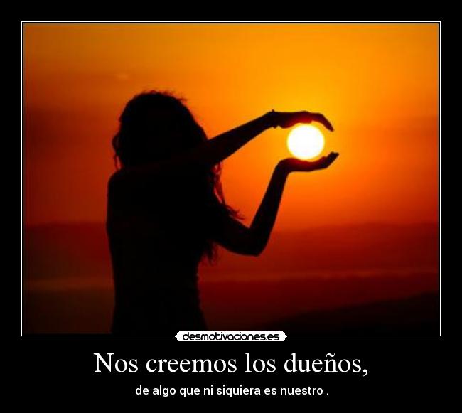 Nos creemos los dueños, - de algo que ni siquiera es nuestro .