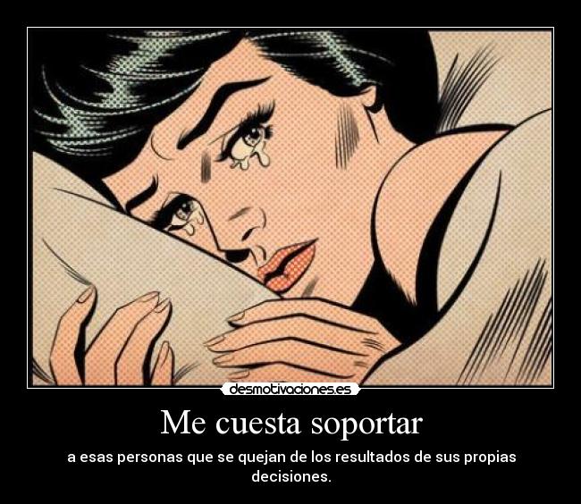 Me cuesta soportar - a esas personas que se quejan de los resultados de sus propias decisiones.
