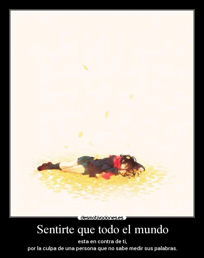 Sentirte que todo el mundo - esta en contra de ti,
por la culpa de una persona que no sabe medir sus palabras.