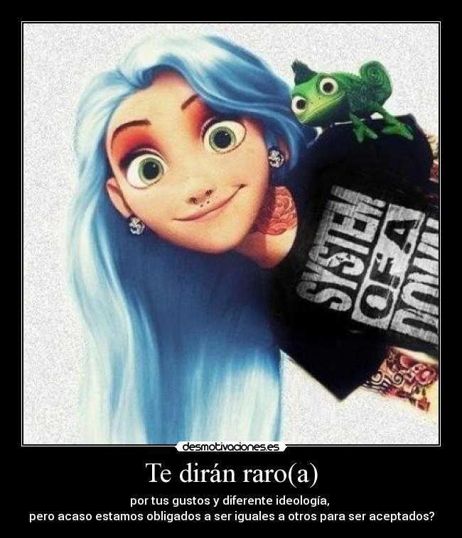 Te dirán raro(a) - por tus gustos y diferente ideología,
pero acaso estamos obligados a ser iguales a otros para ser aceptados?