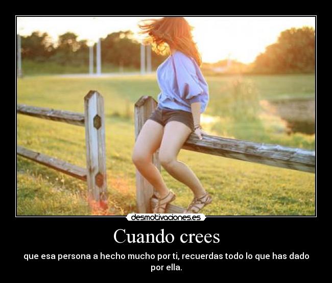 Cuando crees - que esa persona a hecho mucho por ti, recuerdas todo lo que has dado por ella.