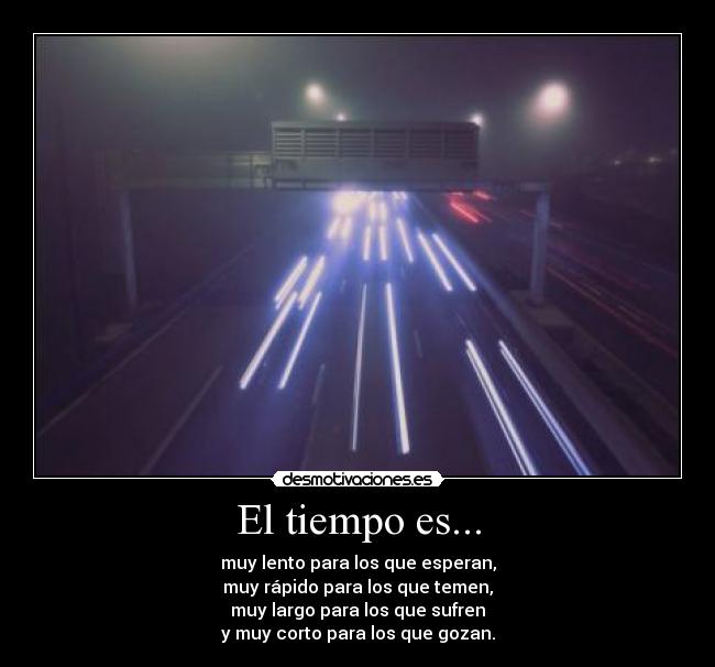 El tiempo es... - muy lento para los que esperan,
muy rápido para los que temen,
muy largo para los que sufren
y muy corto para los que gozan.