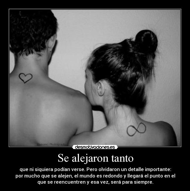 Se alejaron tanto - que ni siquiera podían verse. Pero olvidaron un detalle importante:
por mucho que se alejen, el mundo es redondo y llegará el punto en el
que se reencuentren y esa vez, será para siempre.